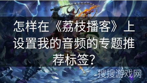 怎样在《荔枝播客》上设置我的音频的专题推荐标签？