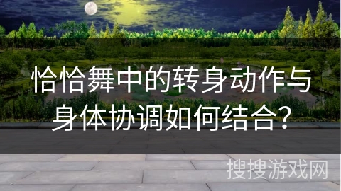 恰恰舞中的转身动作与身体协调如何结合？