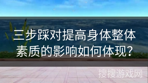 三步踩对提高身体整体素质的影响如何体现？