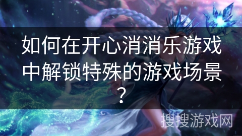 如何在开心消消乐游戏中解锁特殊的游戏场景？