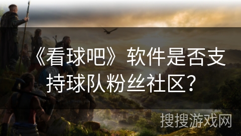 《看球吧》软件是否支持球队粉丝社区？