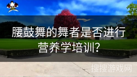 腰鼓舞的舞者是否进行营养学培训？
