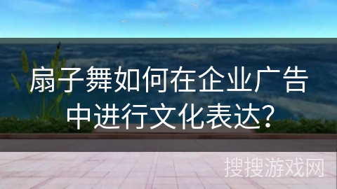 扇子舞如何在企业广告中进行文化表达？