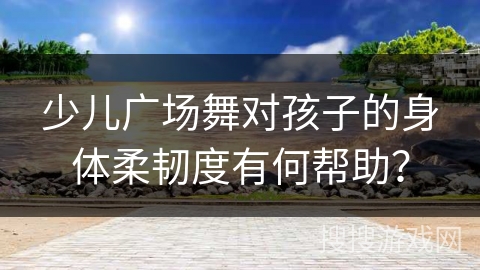 少儿广场舞对孩子的身体柔韧度有何帮助？