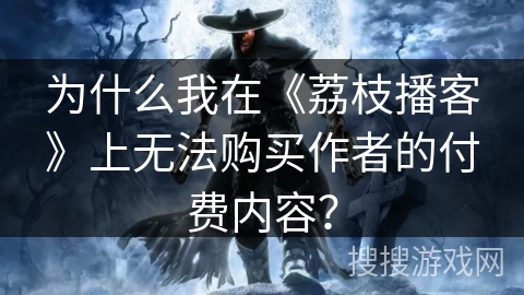 为什么我在《荔枝播客》上无法购买作者的付费内容？