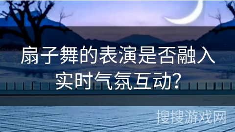 扇子舞的表演是否融入实时气氛互动？