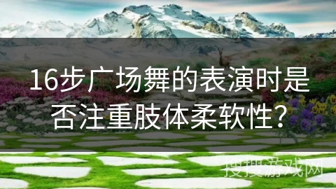 16步广场舞的表演时是否注重肢体柔软性？