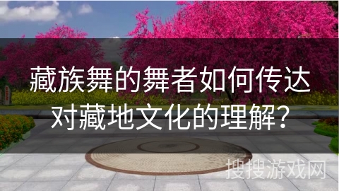 藏族舞的舞者如何传达对藏地文化的理解？