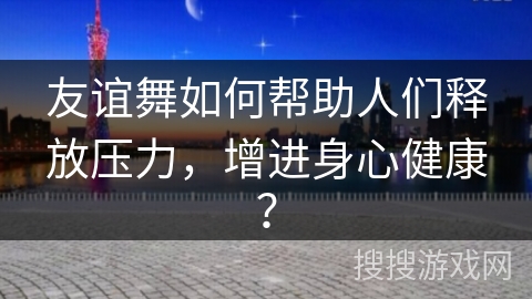 友谊舞如何帮助人们释放压力，增进身心健康？