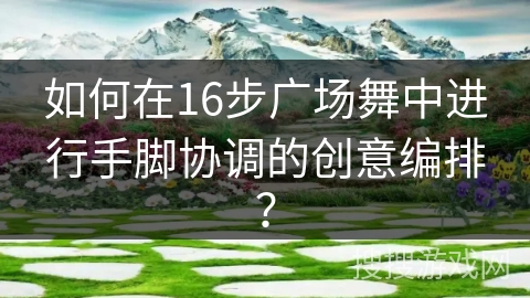 如何在16步广场舞中进行手脚协调的创意编排？
