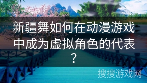 新疆舞如何在动漫游戏中成为虚拟角色的代表？
