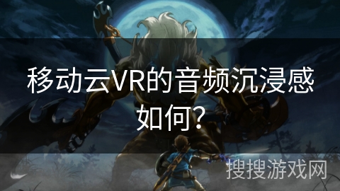 移动云VR的音频沉浸感如何？