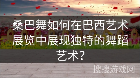 桑巴舞如何在巴西艺术展览中展现独特的舞蹈艺术？