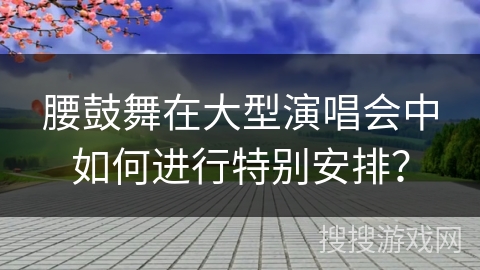 腰鼓舞在大型演唱会中如何进行特别安排？