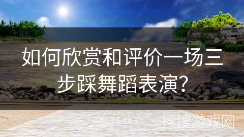 如何欣赏和评价一场三步踩舞蹈表演？