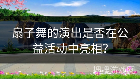 扇子舞的演出是否在公益活动中亮相？