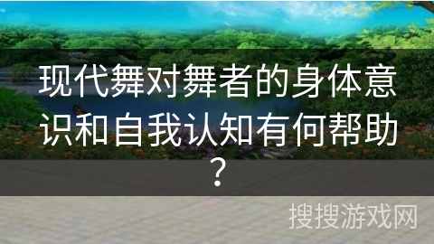 现代舞对舞者的身体意识和自我认知有何帮助？