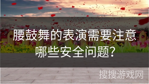 腰鼓舞的表演需要注意哪些安全问题？