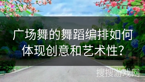 广场舞的舞蹈编排如何体现创意和艺术性？