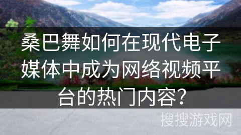 桑巴舞如何在现代电子媒体中成为网络视频平台的热门内容？