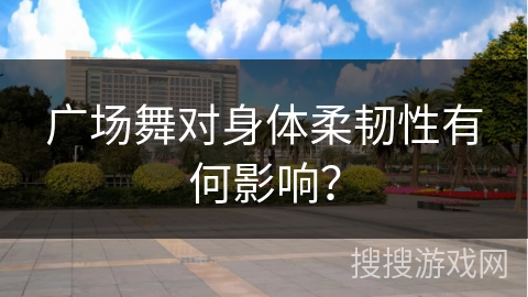 广场舞对身体柔韧性有何影响？