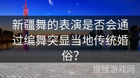 新疆舞的表演是否会通过编舞突显当地传统婚俗？