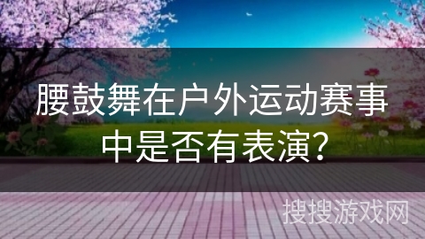 腰鼓舞在户外运动赛事中是否有表演？