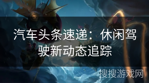 汽车头条速递：休闲驾驶新动态追踪