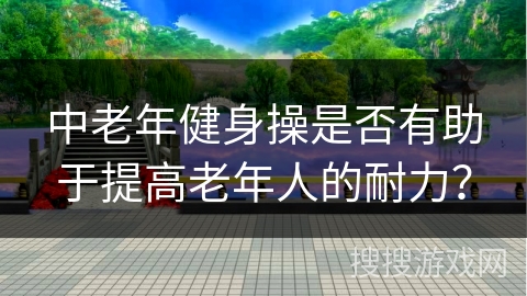 中老年健身操是否有助于提高老年人的耐力？