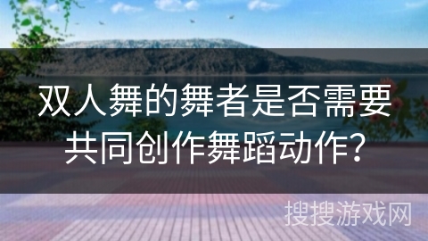 双人舞的舞者是否需要共同创作舞蹈动作？