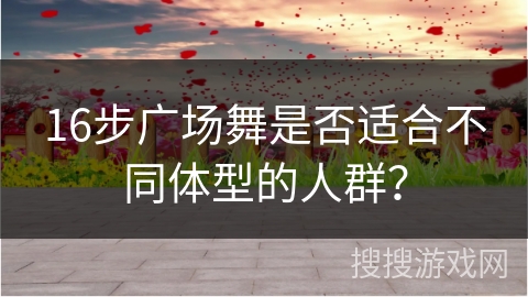 16步广场舞是否适合不同体型的人群？