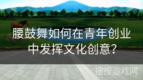 腰鼓舞如何在青年创业中发挥文化创意？