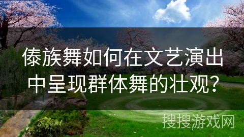 傣族舞如何在文艺演出中呈现群体舞的壮观？