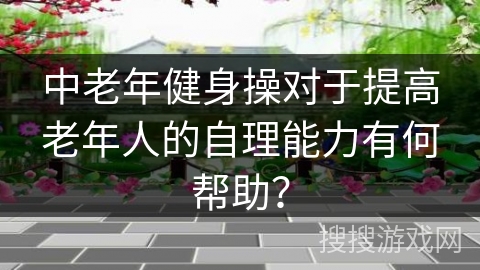 中老年健身操对于提高老年人的自理能力有何帮助？
