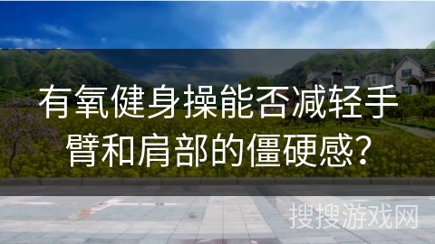 有氧健身操能否减轻手臂和肩部的僵硬感？