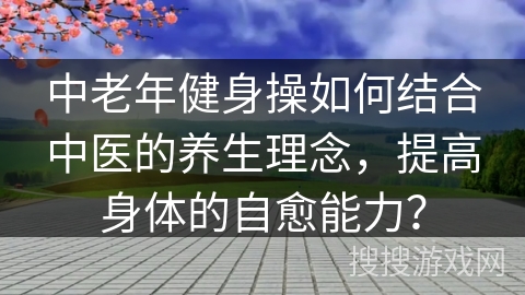 中老年健身操如何结合中医的养生理念，提高身体的自愈能力？