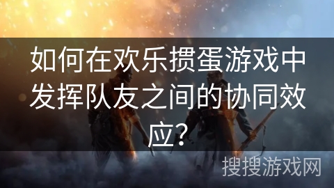 如何在欢乐掼蛋游戏中发挥队友之间的协同效应？