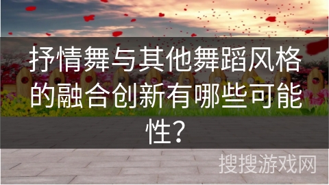 抒情舞与其他舞蹈风格的融合创新有哪些可能性？