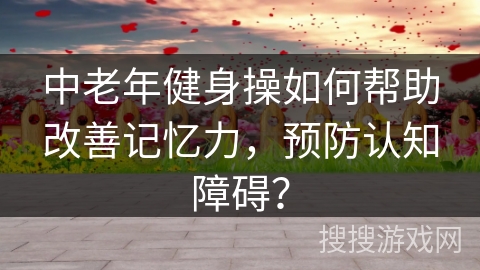 中老年健身操如何帮助改善记忆力，预防认知障碍？