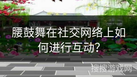 腰鼓舞在社交网络上如何进行互动？