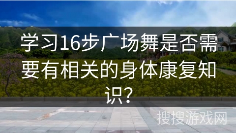 学习16步广场舞是否需要有相关的身体康复知识？
