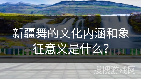 新疆舞的文化内涵和象征意义是什么？
