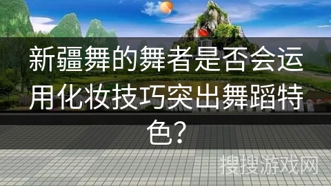 新疆舞的舞者是否会运用化妆技巧突出舞蹈特色？