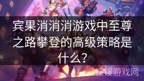 宾果消消消游戏中至尊之路攀登的高级策略是什么？