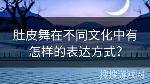 肚皮舞在不同文化中有怎样的表达方式？