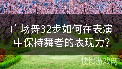 广场舞32步如何在表演中保持舞者的表现力？