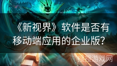 《新视界》软件是否有移动端应用的企业版？