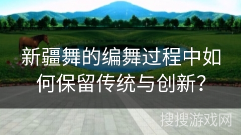 新疆舞的编舞过程中如何保留传统与创新？