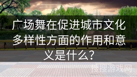 广场舞在促进城市文化多样性方面的作用和意义是什么？