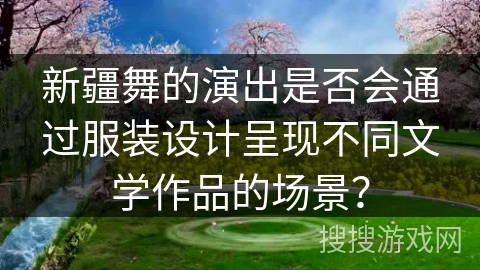 新疆舞的演出是否会通过服装设计呈现不同文学作品的场景？